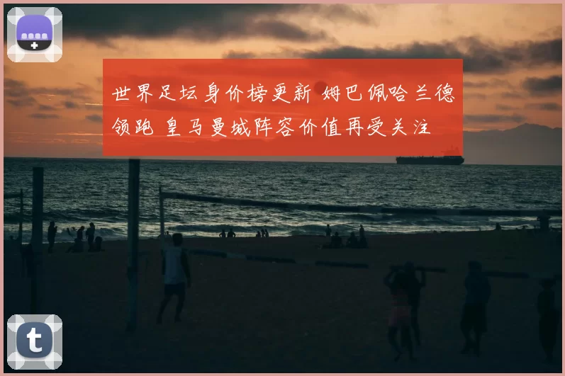 世界足坛身价榜更新 姆巴佩哈兰德领跑 皇马曼城阵容价值再受关注