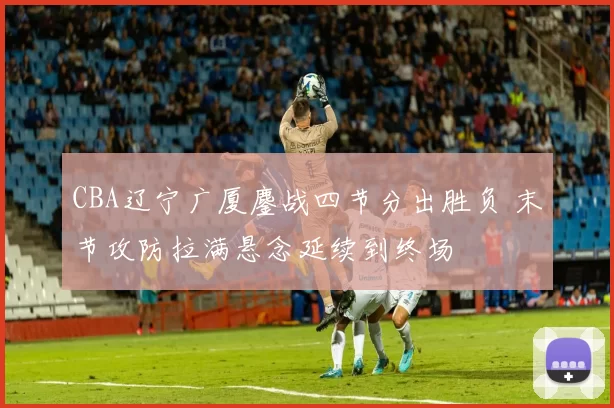 CBA辽宁广厦鏖战四节分出胜负 末节攻防拉满悬念延续到终场