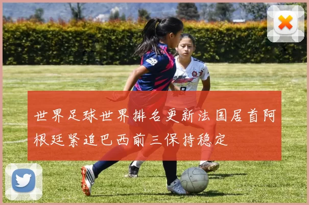 世界足球世界排名更新法国居首阿根廷紧追巴西前三保持稳定