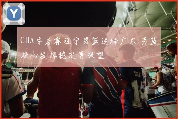 CBA季后赛辽宁男篮逆转广东 男篮核心发挥稳定晋级望