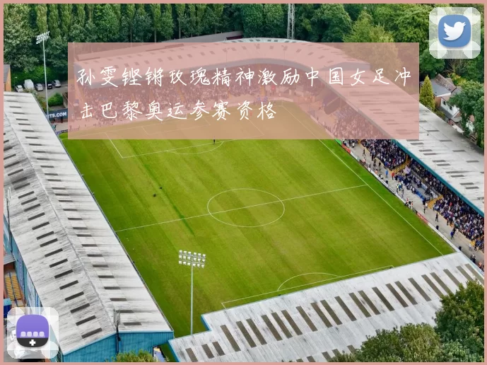 孙雯铿锵玫瑰精神激励中国女足冲击巴黎奥运参赛资格