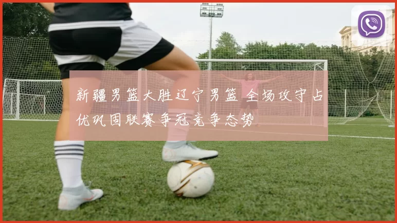 新疆男篮大胜辽宁男篮 全场攻守占优巩固联赛争冠竞争态势