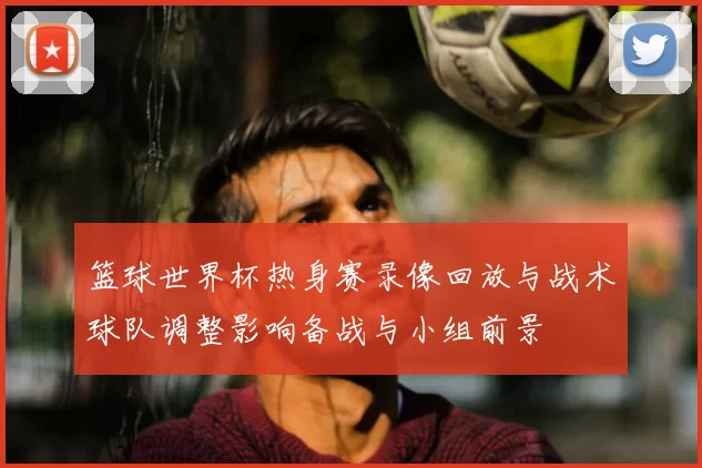 篮球世界杯热身赛录像回放与战术球队调整影响备战与小组前景