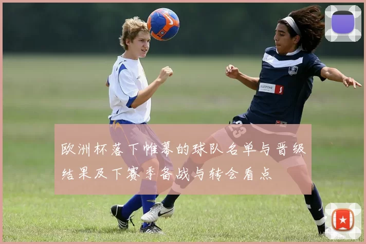 欧洲杯落下帷幕的球队名单与晋级结果及下赛季备战与转会看点