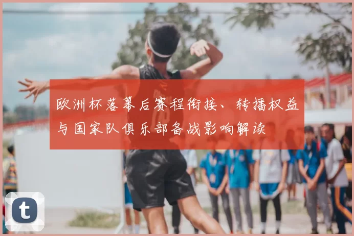 欧洲杯落幕后赛程衔接、转播权益与国家队俱乐部备战影响解读