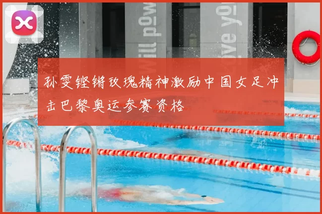 孙雯铿锵玫瑰精神激励中国女足冲击巴黎奥运参赛资格