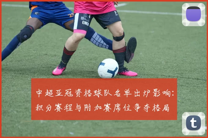 中超亚冠资格球队名单出炉影响：积分赛程与附加赛席位争夺格局