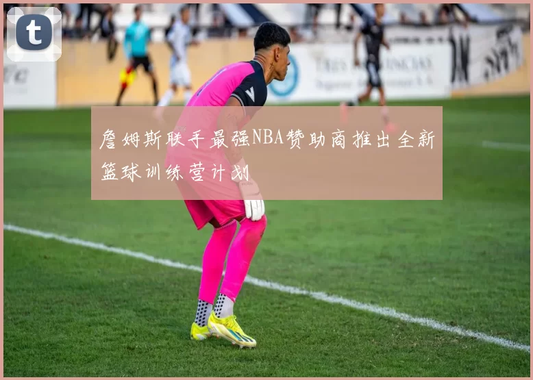 詹姆斯联手最强NBA赞助商推出全新篮球训练营计划