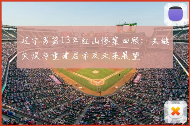 辽宁男篮13年红山惨案回顾：关键失误与重建启示及未来展望