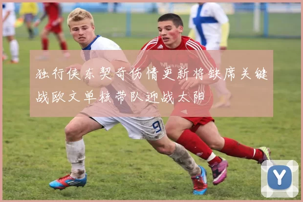 独行侠东契奇伤情更新将缺席关键战欧文单核带队迎战太阳