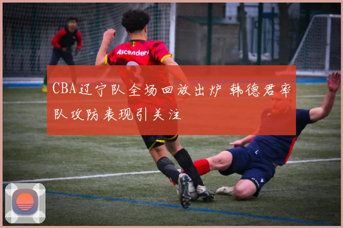 CBA辽宁队全场回放出炉 韩德君率队攻防表现引关注