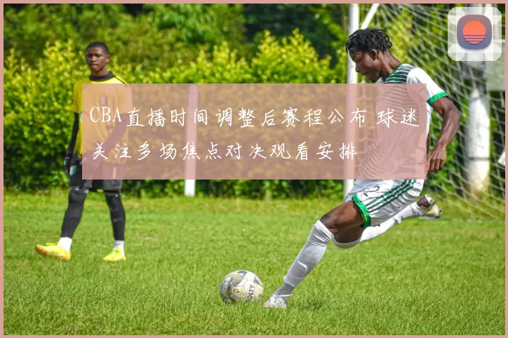 CBA直播时间调整后赛程公布 球迷关注多场焦点对决观看安排