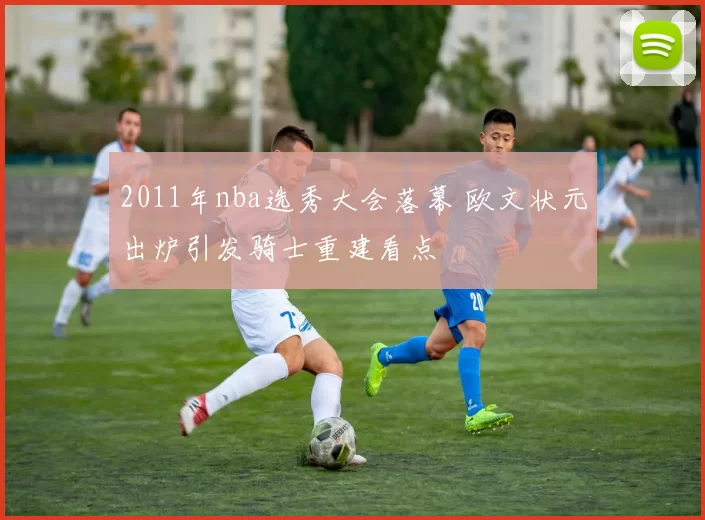 2011年nba选秀大会落幕 欧文状元出炉引发骑士重建看点