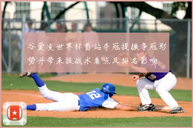 谷爱凌世界杯首站夺冠提振争冠形势并带来技战术看点及排名影响