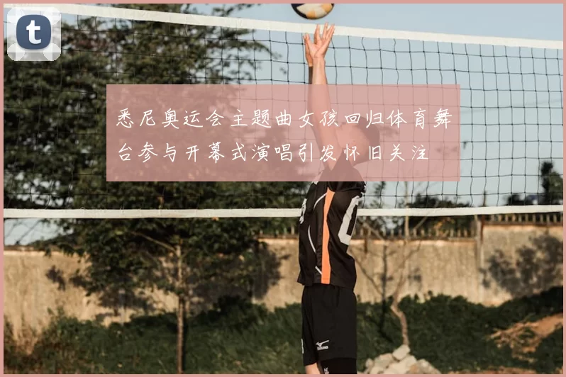 悉尼奥运会主题曲女孩回归体育舞台参与开幕式演唱引发怀旧关注