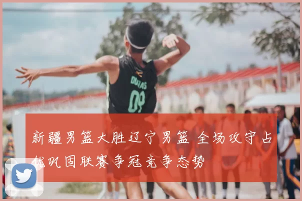 新疆男篮大胜辽宁男篮 全场攻守占优巩固联赛争冠竞争态势
