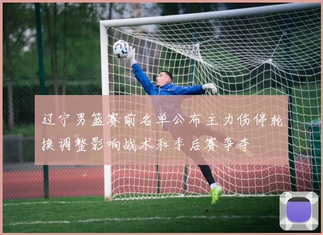 辽宁男篮赛前名单公布主力伤停轮换调整影响战术和季后赛争夺