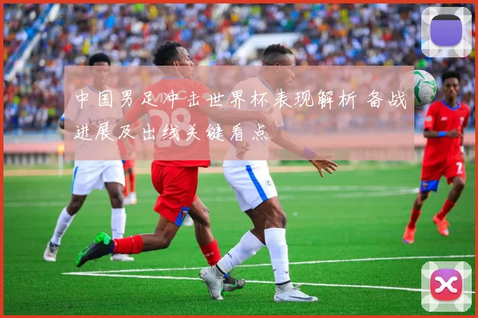 中国男足冲击世界杯表现解析 备战进展及出线关键看点