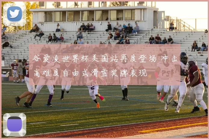 谷爱凌世界杯美国站再度登场 冲击高难度自由式滑雪奖牌表现