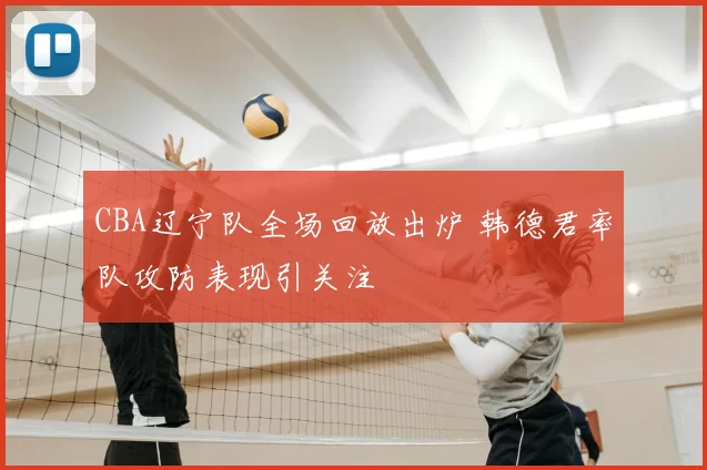 CBA辽宁队全场回放出炉 韩德君率队攻防表现引关注