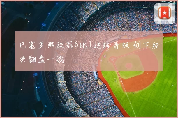 巴塞罗那欧冠6比1逆转晋级 创下经典翻盘一战
