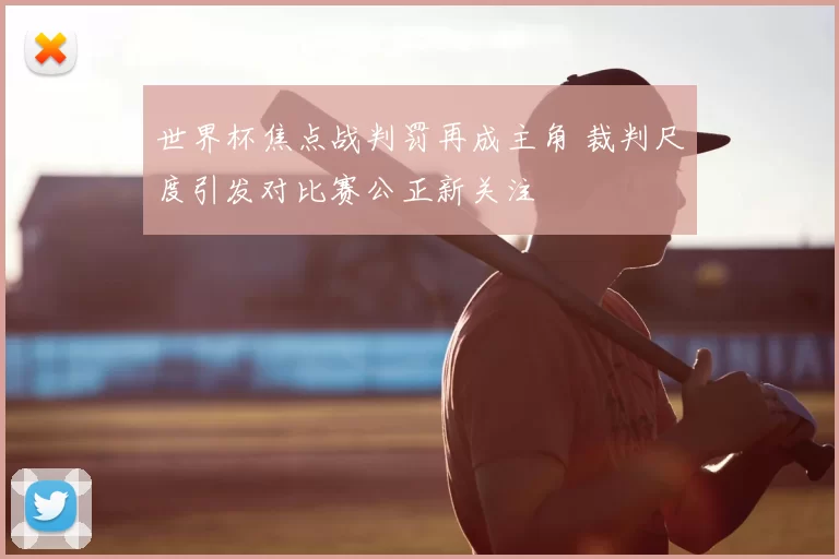 世界杯焦点战判罚再成主角 裁判尺度引发对比赛公正新关注