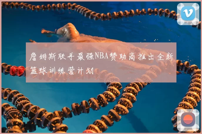 詹姆斯联手最强NBA赞助商推出全新篮球训练营计划
