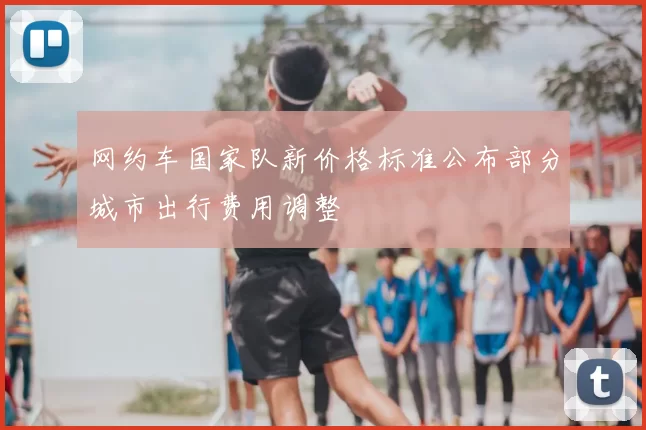 网约车国家队新价格标准公布部分城市出行费用调整