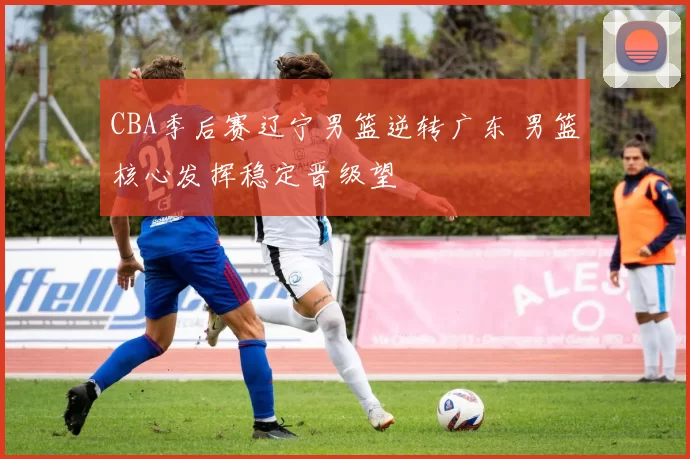 CBA季后赛辽宁男篮逆转广东 男篮核心发挥稳定晋级望