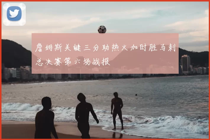 詹姆斯关键三分助热火加时胜马刺总决赛第六场战报