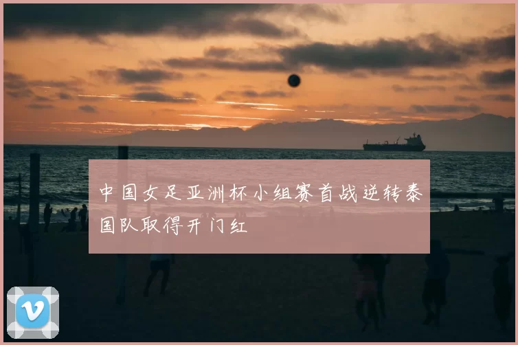 中国女足亚洲杯小组赛首战逆转泰国队取得开门红