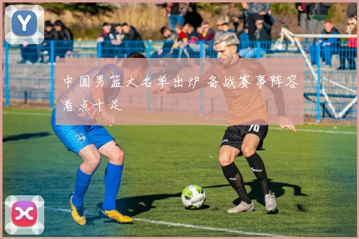 中国男篮大名单出炉 备战赛事阵容看点十足