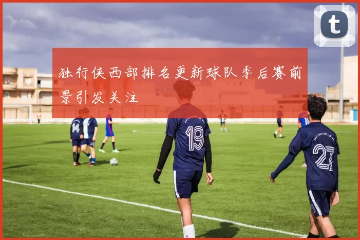 独行侠西部排名更新球队季后赛前景引发关注