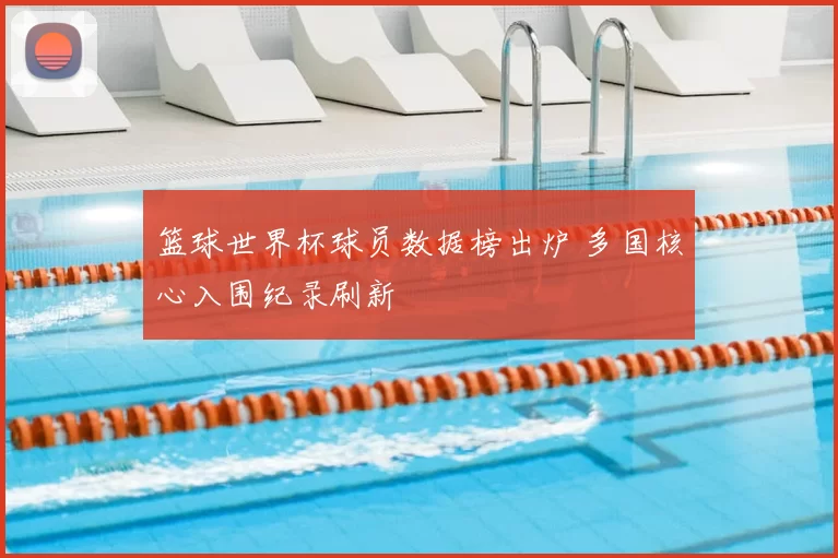 篮球世界杯球员数据榜出炉 多国核心入围纪录刷新