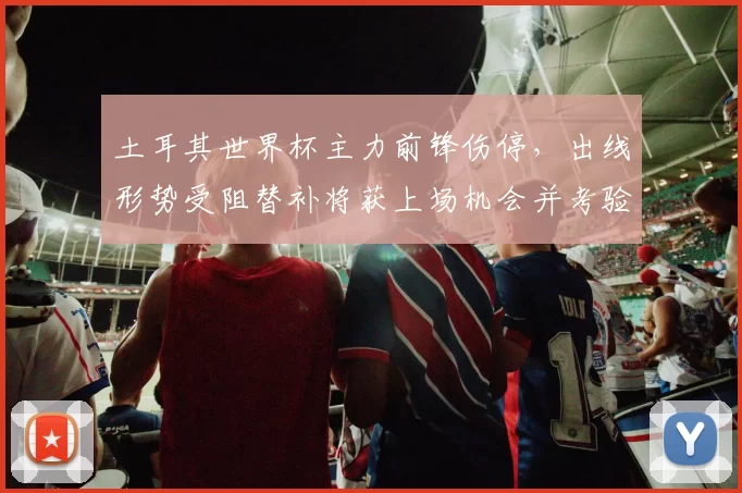 土耳其世界杯主力前锋伤停，出线形势受阻替补将获上场机会并考验教练布阵