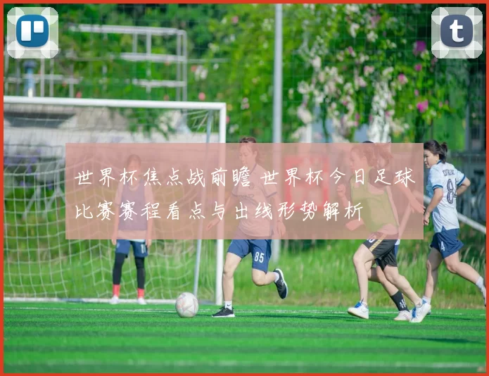 世界杯焦点战前瞻 世界杯今日足球比赛赛程看点与出线形势解析