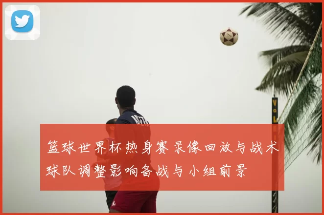 篮球世界杯热身赛录像回放与战术球队调整影响备战与小组前景