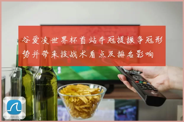 谷爱凌世界杯首站夺冠提振争冠形势并带来技战术看点及排名影响