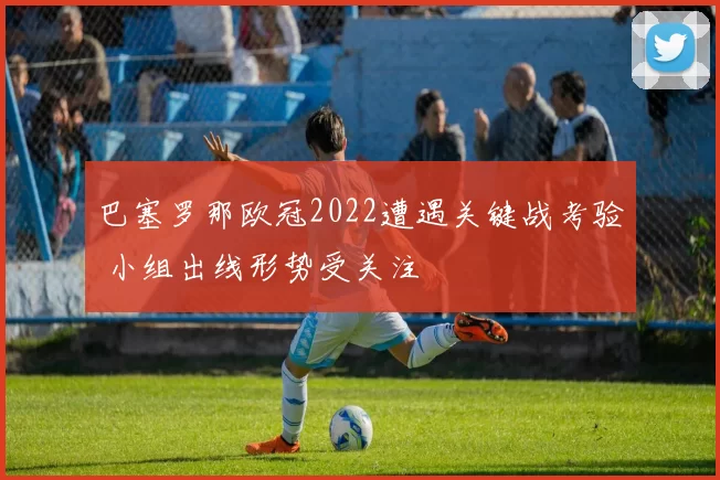 巴塞罗那欧冠2022遭遇关键战考验 小组出线形势受关注