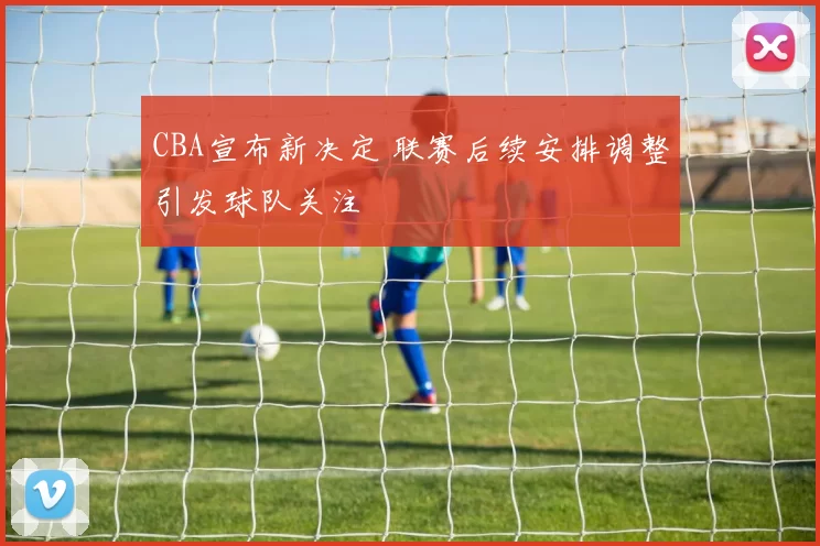 CBA宣布新决定 联赛后续安排调整引发球队关注
