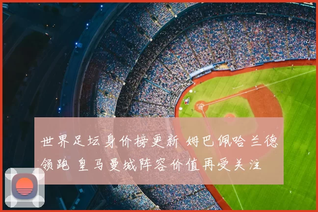 世界足坛身价榜更新 姆巴佩哈兰德领跑 皇马曼城阵容价值再受关注