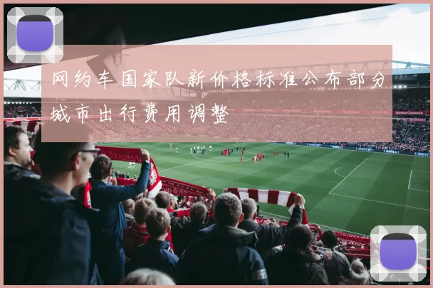 网约车国家队新价格标准公布部分城市出行费用调整