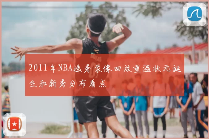 2011年NBA选秀录像回放重温状元诞生和新秀分布看点
