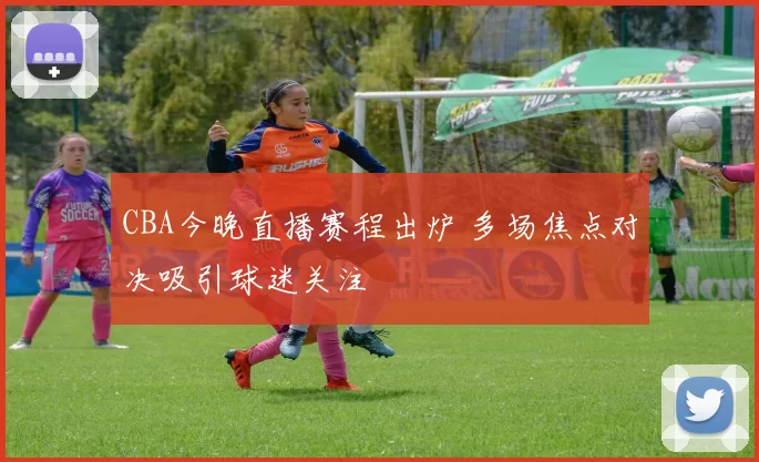 CBA今晚直播赛程出炉 多场焦点对决吸引球迷关注