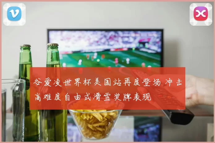 谷爱凌世界杯美国站再度登场 冲击高难度自由式滑雪奖牌表现