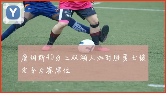 詹姆斯40分三双湖人加时胜勇士锁定季后赛席位